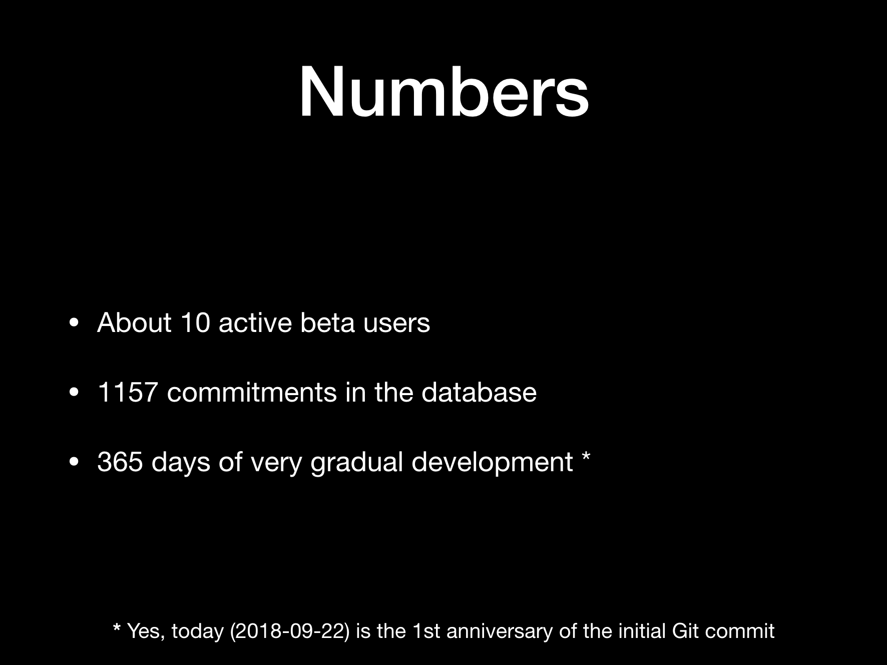 Numbers:  * About 10 active beta users  * 1157 commitments in the database  * 365 days of very gradual development [1]  (footnote: [1] Yes, today (2018-09-22) is the 1st anniversary of the initial Git commit]